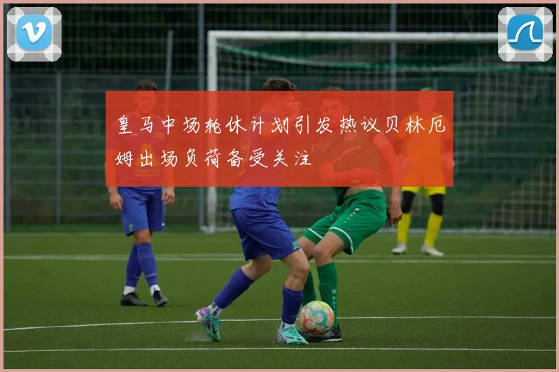 皇马中场轮休计划引发热议贝林厄姆出场负荷备受关注