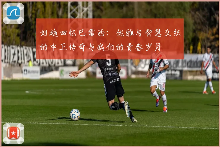 刘越回忆巴雷西：优雅与智慧交织的中卫传奇与我们的青春岁月