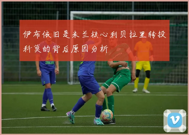 伊布依旧是米兰核心利贝拉里转投科莫的背后原因分析
