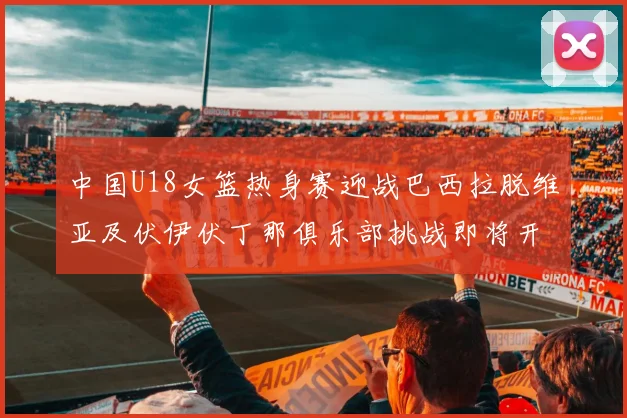 中国U18女篮热身赛迎战巴西拉脱维亚及伏伊伏丁那俱乐部挑战即将开启