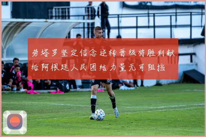 劳塔罗坚定信念逆转晋级将胜利献给阿根廷人民团结力量无可阻挡