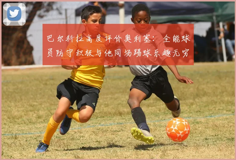 巴尔科拉高度评价奥利塞：全能球员防守积极与他同场踢球乐趣无穷