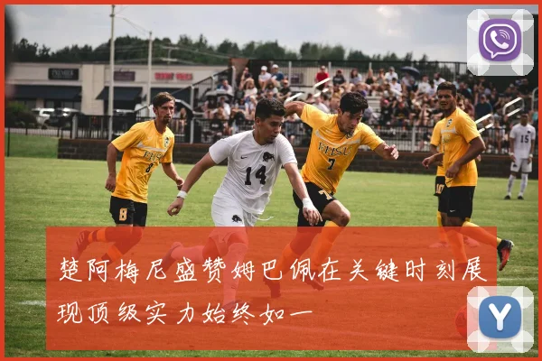 楚阿梅尼盛赞姆巴佩在关键时刻展现顶级实力始终如一