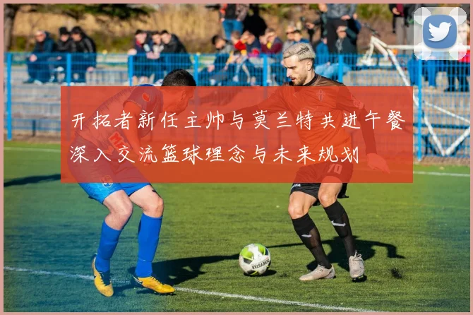 开拓者新任主帅与莫兰特共进午餐深入交流篮球理念与未来规划