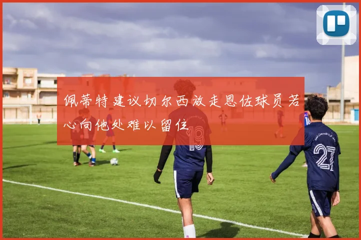 佩蒂特建议切尔西放走恩佐球员若心向他处难以留住