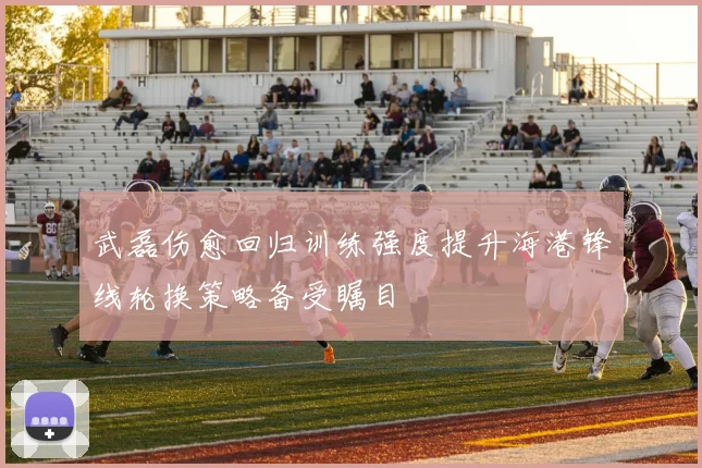 武磊伤愈回归训练强度提升海港锋线轮换策略备受瞩目