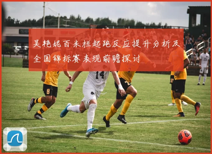 吴艳妮百米栏起跑反应提升分析及全国锦标赛表现前瞻探讨