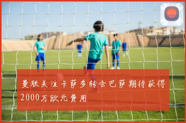 曼联关注卡萨多转会巴萨期待获得2000万欧元费用